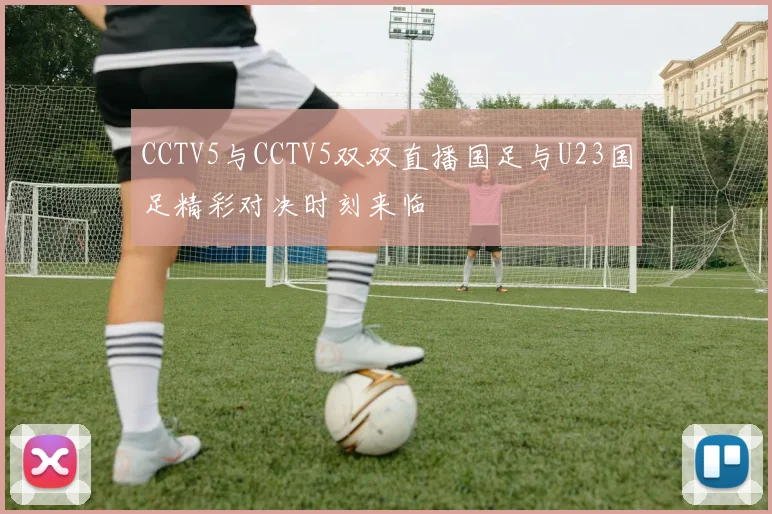 CCTV5与CCTV5双双直播国足与U23国足精彩对决时刻来临
