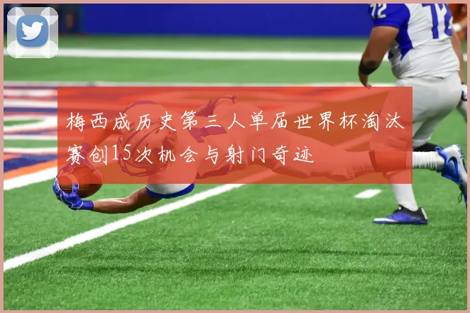 梅西成历史第三人单届世界杯淘汰赛创15次机会与射门奇迹