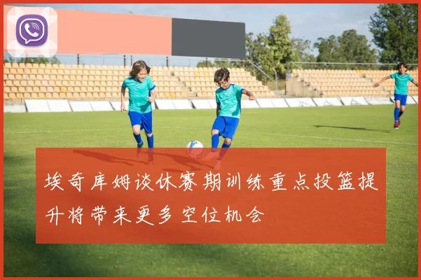 埃奇库姆谈休赛期训练重点投篮提升将带来更多空位机会